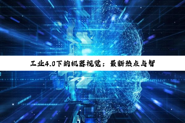 工业4.0下的机器视觉：最新热点与智能化应用前沿探索