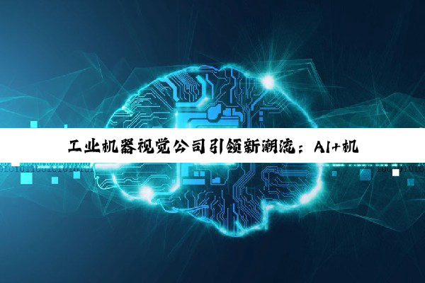 工业机器视觉公司引领新潮流：AI+机器视觉技术赋能智能制造最新实践