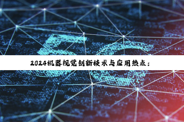 2024机器视觉创新技术与应用热点：探索机器视觉的高效与智能